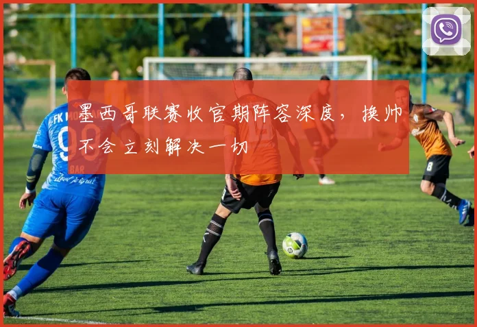 墨西哥联赛收官期阵容深度，换帅不会立刻解决一切
