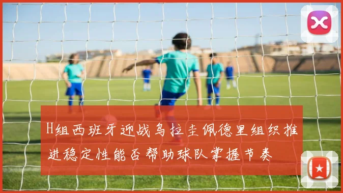 H组西班牙迎战乌拉圭佩德里组织推进稳定性能否帮助球队掌握节奏