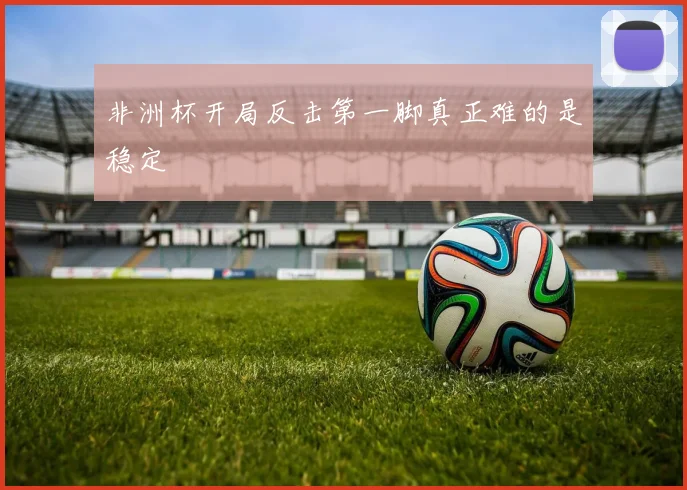 非洲杯开局反击第一脚真正难的是稳定