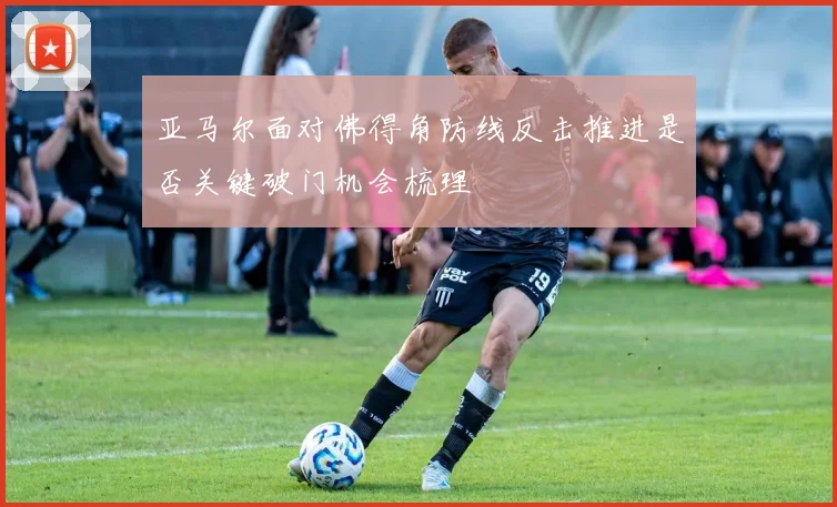 亚马尔面对佛得角防线反击推进是否关键破门机会梳理