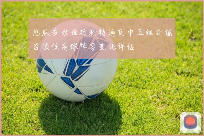 厄瓜多尔面对科特迪瓦中卫组合能否顶住高球阵容变化评估