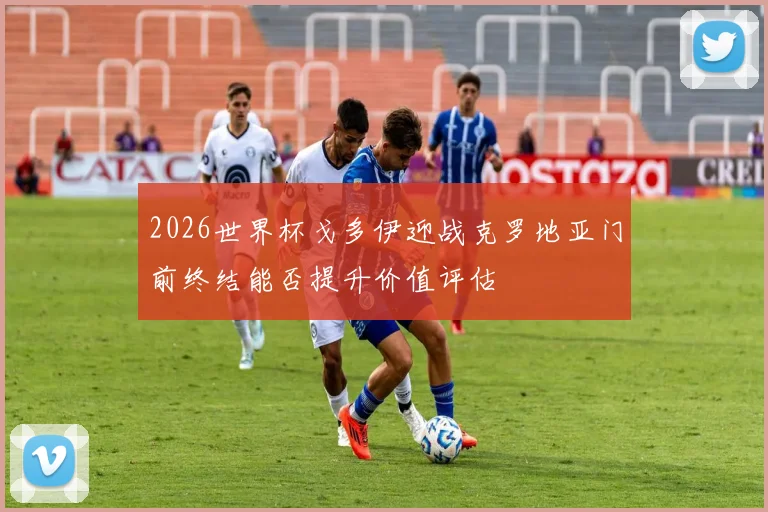 2026世界杯戈多伊迎战克罗地亚门前终结能否提升价值评估