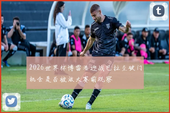 2026世界杯博雷洛迎战巴拉圭破门机会是否被放大赛前观察