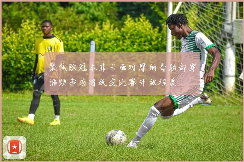 聚焦欧冠本菲卡面对摩纳哥肋部穿插频率或将改变比赛开放程度