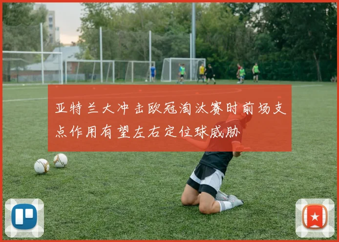 亚特兰大冲击欧冠淘汰赛时前场支点作用有望左右定位球威胁