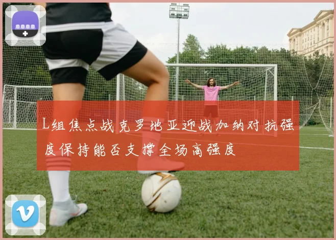 L组焦点战克罗地亚迎战加纳对抗强度保持能否支撑全场高强度