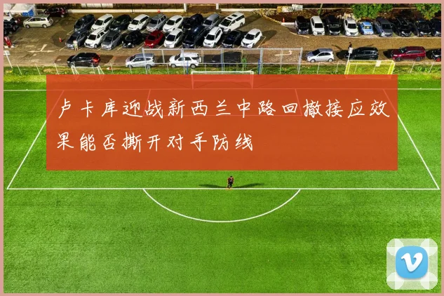 卢卡库迎战新西兰中路回撤接应效果能否撕开对手防线