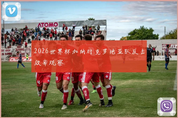 2026世界杯加纳对克罗地亚队反击效率观察