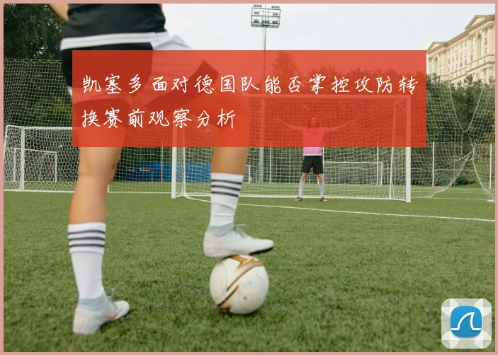 凯塞多面对德国队能否掌控攻防转换赛前观察分析