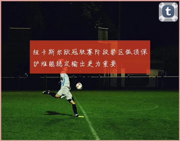 纽卡斯尔欧冠联赛阶段禁区弧顶保护谁能稳定输出更为重要