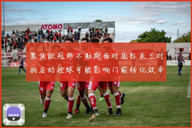 聚焦欧冠那不勒斯面对国际米兰对抗后的控球可能影响门前转化效率