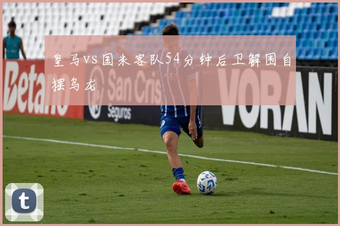 皇马vs国米客队54分钟后卫解围自摆乌龙
