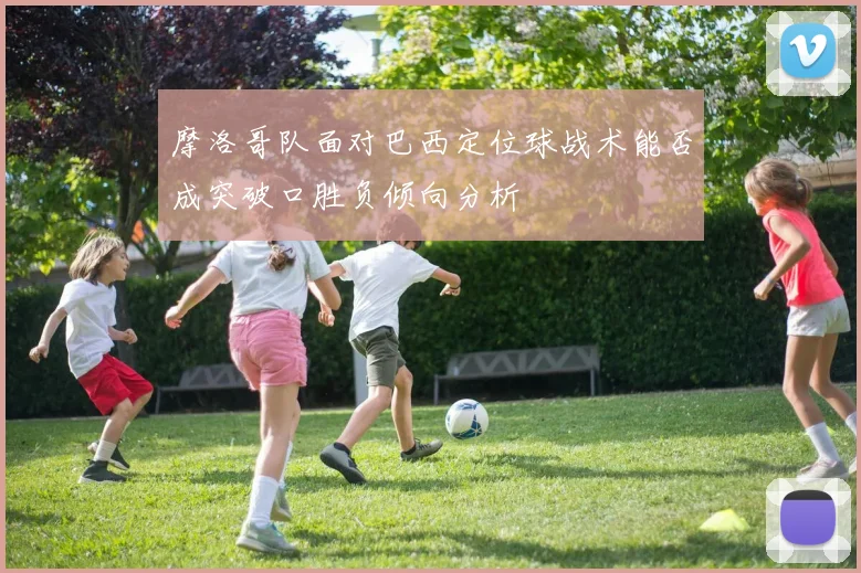 摩洛哥队面对巴西定位球战术能否成突破口胜负倾向分析