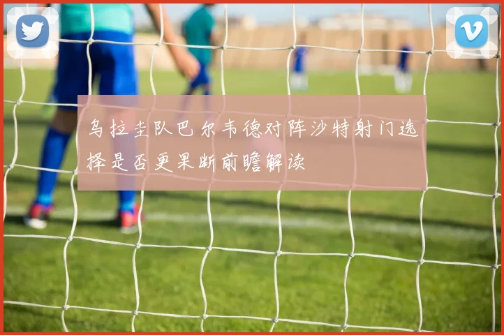 乌拉圭队巴尔韦德对阵沙特射门选择是否更果断前瞻解读
