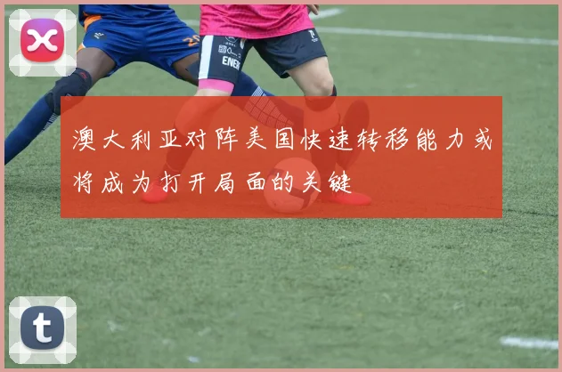 澳大利亚对阵美国快速转移能力或将成为打开局面的关键