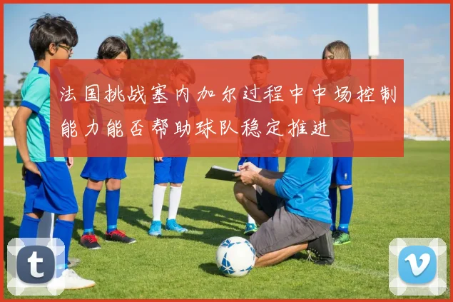 法国挑战塞内加尔过程中中场控制能力能否帮助球队稳定推进